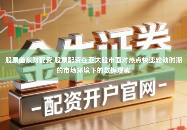 股票鑫东财配资 股票配资在亚太股市面对热点快速轮动时期的市场环境下的数据观察