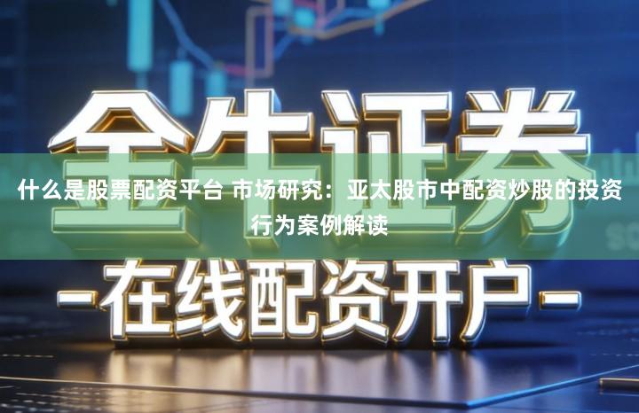 什么是股票配资平台 市场研究：亚太股市中配资炒股的投资行为案例解读