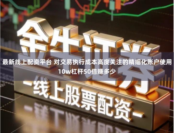 最新线上配资平台 对交易执行成本高度关注的精细化账户使用10w杠杆50倍赚多少